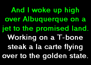And I woke up high
over Albuquerque on a
jet to the promised land.

Working on a T-bone

steak a la carte flying
over to the golden state.