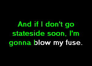 And if I don't go

stateside soon, I'm
gonna blow my fuse.