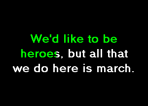 We'd like to be

heroes, but all that
we do here is march.