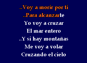 ..Voy a morir por ti

..Para alcanzarte
Yo voy a cruzar
El mar entero
..Y si hay montaflas
Me troy a volar
Cruzando el cielo