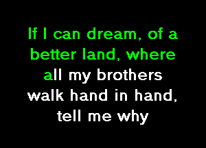 If I can dream, of a
better land, where

all my brothers
walk hand in hand,
tell me why