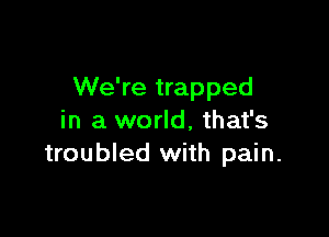 We're trapped

in a world, that's
troubled with pain.