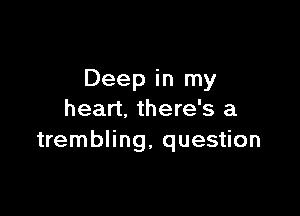 Deep in my

heart, there's a
trembling, question