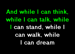 And while I can think,
while I can talk, while

I can stand, while I
can walk, while
I can dream