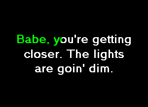 Babe, you're getting

closer. The lights
are goin' dim.