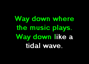 Way down where
the music plays.

Way down like a
tidal wave.