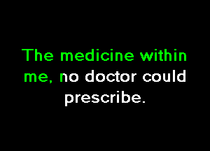 The medicine within

me, no doctor could
prescribe.