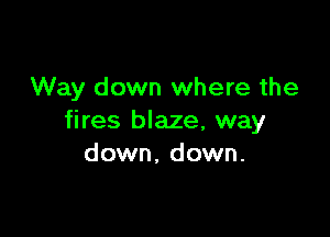 Way down where the

fires blaze, way
down, down.