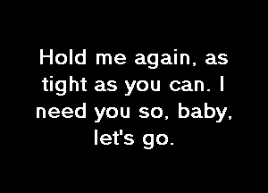 Hold me again, as
tight as you can. I

need you so, baby,
let's go.