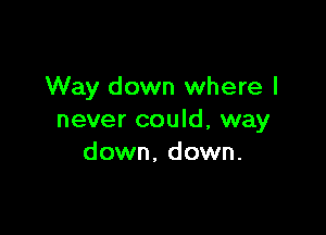 Way down where I

never could, way
down, down.