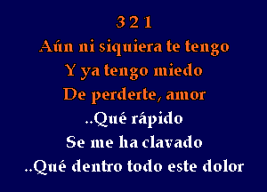 3 2 l
Aim ni siquiera te tengo

Y ya tango miedo
De perderte, amor
..Qui- rapido
Se me ha clavado
Qlw dentro todo este dolor