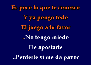 Es poco lo que te conozco
Y ya pongo todo
El juego a tu favor
..No tengo miedo

De apostarte

..Perderte si me da pavor