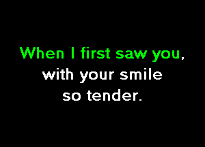 When I first saw you,

with your smile
so tender.