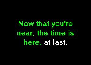 Now that you're

near. the time is
here, at last.