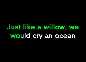 Just like a willow, we

would cry an ocean