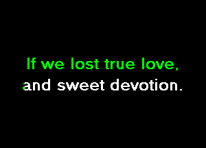If we lost true love,

and sweet devotion.