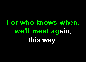 For who knows when,

we'll meet again,
this way.