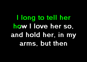 I long to tell her
how I love her so,

and hold her, in my
arms. but then