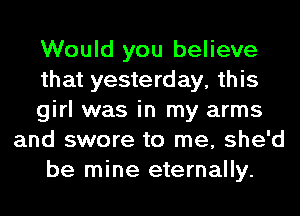 Would you believe
that yesterday, this
girl was in my arms
and swore to me, she'd
be mine eternally.