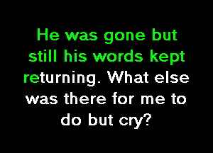 He was gone but
still his words kept

returning. What else
was there for me to
do but cry?