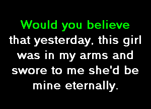 Would you believe
that yesterday, this girl
was in my arms and
swore to me she'd be
mine eternally.