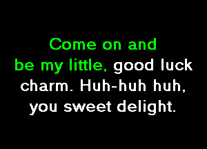 Come on and
be my little, good luck

charm. Huh-huh huh,
you sweet delight.