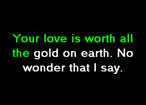Your love is worth all

the gold on earth. No
wonder that I say.