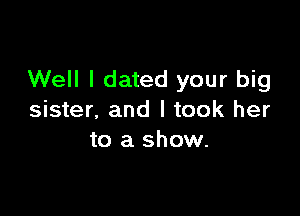 Well I dated your big

sister, and I took her
to a show.