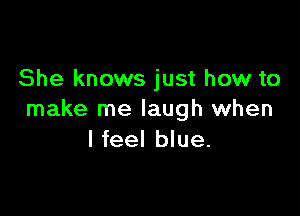 She knows just how to

make me laugh when
I feel blue.