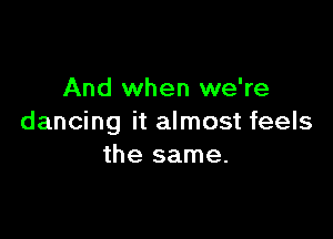 And when we're

dancing it almost feels
the same.