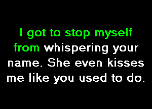 I got to stop myself
from whispering your
name. She even kisses
me like you used to do.