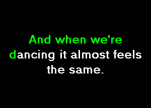 And when we're

dancing it almost feels
the same.