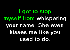 I got to stop
myself from whispering
your name. She even
kisses me like you
used to do.