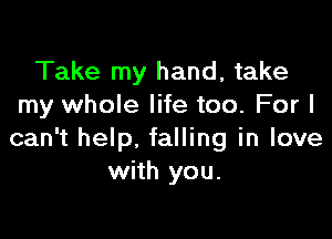 Take my hand, take
my whole life too. For I

can't help, falling in love
with you.