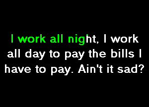 I work all night, I work

all day to pay the bills I
have to pay. Ain't it sad?