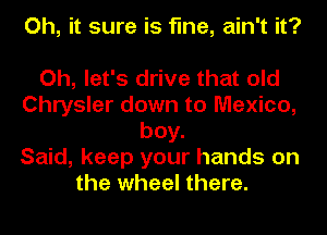 Oh, it sure is fine, ain't it?

Oh, let's drive that old
Chrysler down to Mexico,
boy.

Said, keep your hands on
the wheel there.