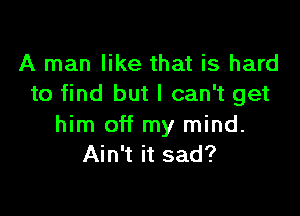 A man like that is hard
to find but I can't get

him off my mind.
Ain't it sad?