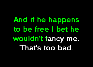 And if he happens
to be free I bet he

wouldn't fancy me.
That's too bad.