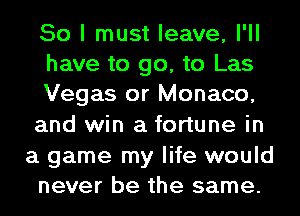So I must leave, I'll
have to go, to Las
Vegas or Monaco,
and win a fortune in

a game my life would
never be the same.