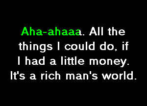 Aha-ahaaa. All the
things I could do, if

I had a little money.
It's a rich man's world.