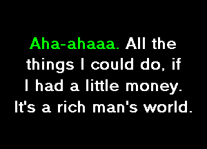 Aha-ahaaa. All the
things I could do, if

I had a little money.
It's a rich man's world.