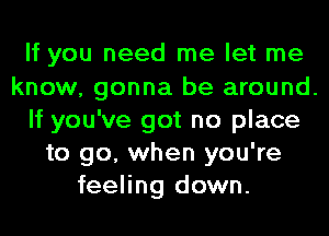 If you need me let me
know, gonna be around.
If you've got no place
to go, when you're
feeling down.