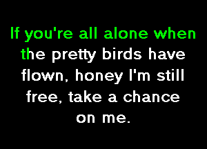 If you're all alone when
the pretty birds have

flown, honey I'm still

free, take a chance
on me.