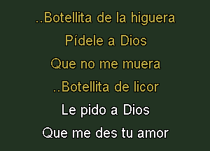 ..Botellita de la higuera

Pidele a Dios
Que no me muera
..Botellita de Iicor

Le pido a Dios

Que me des tu amor