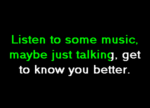 Listen to some music,

maybe just talking, get
to know you better.
