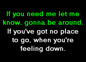 If you need me let me
know, gonna be around.
If you've got no place
to go, when you're
feeling down.