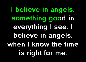 I believe in angels,
something good in
everything I see. I
believe in angels,
when I know the time
is right for me.