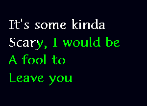 It's some kinda
Scary, I would be

A fool to
Leave you