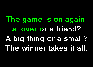 The game is on again,
a lover or a friend?
A big thing or a small?
The winner takes it all.