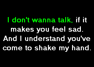I don't wanna talk, if it
makes you feel sad.
And I understand you've
come to shake my hand.